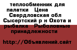 теплообменник для палатки › Цена ­ 4 000 - Свердловская обл., Сысертский р-н Охота и рыбалка » Рыболовные принадлежности   